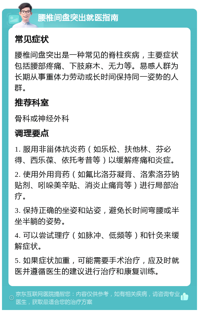 腰椎间盘突出就医指南 常见症状 腰椎间盘突出是一种常见的脊柱疾病，主要症状包括腰部疼痛、下肢麻木、无力等。易感人群为长期从事重体力劳动或长时间保持同一姿势的人群。 推荐科室 骨科或神经外科 调理要点 1. 服用非甾体抗炎药（如乐松、扶他林、芬必得、西乐葆、依托考昔等）以缓解疼痛和炎症。 2. 使用外用膏药（如氟比洛芬凝膏、洛索洛芬钠贴剂、吲哚美辛贴、消炎止痛膏等）进行局部治疗。 3. 保持正确的坐姿和站姿，避免长时间弯腰或半坐半躺的姿势。 4. 可以尝试理疗（如脉冲、低频等）和针灸来缓解症状。 5. 如果症状加重，可能需要手术治疗，应及时就医并遵循医生的建议进行治疗和康复训练。