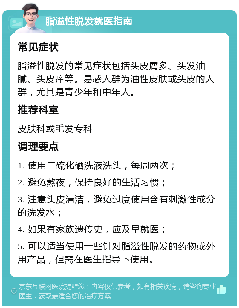 脂溢性脱发就医指南 常见症状 脂溢性脱发的常见症状包括头皮屑多、头发油腻、头皮痒等。易感人群为油性皮肤或头皮的人群，尤其是青少年和中年人。 推荐科室 皮肤科或毛发专科 调理要点 1. 使用二硫化硒洗液洗头，每周两次； 2. 避免熬夜，保持良好的生活习惯； 3. 注意头皮清洁，避免过度使用含有刺激性成分的洗发水； 4. 如果有家族遗传史，应及早就医； 5. 可以适当使用一些针对脂溢性脱发的药物或外用产品，但需在医生指导下使用。