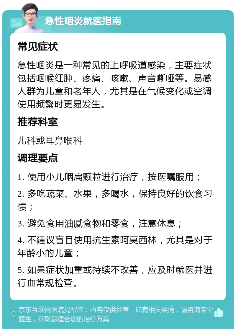 急性咽炎就医指南 常见症状 急性咽炎是一种常见的上呼吸道感染，主要症状包括咽喉红肿、疼痛、咳嗽、声音嘶哑等。易感人群为儿童和老年人，尤其是在气候变化或空调使用频繁时更易发生。 推荐科室 儿科或耳鼻喉科 调理要点 1. 使用小儿咽扁颗粒进行治疗，按医嘱服用； 2. 多吃蔬菜、水果，多喝水，保持良好的饮食习惯； 3. 避免食用油腻食物和零食，注意休息； 4. 不建议盲目使用抗生素阿莫西林，尤其是对于年龄小的儿童； 5. 如果症状加重或持续不改善，应及时就医并进行血常规检查。