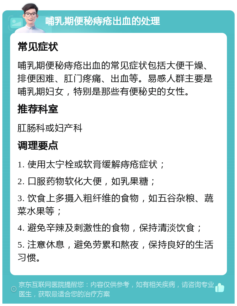 哺乳期便秘痔疮出血的处理 常见症状 哺乳期便秘痔疮出血的常见症状包括大便干燥、排便困难、肛门疼痛、出血等。易感人群主要是哺乳期妇女，特别是那些有便秘史的女性。 推荐科室 肛肠科或妇产科 调理要点 1. 使用太宁栓或软膏缓解痔疮症状； 2. 口服药物软化大便，如乳果糖； 3. 饮食上多摄入粗纤维的食物，如五谷杂粮、蔬菜水果等； 4. 避免辛辣及刺激性的食物，保持清淡饮食； 5. 注意休息，避免劳累和熬夜，保持良好的生活习惯。