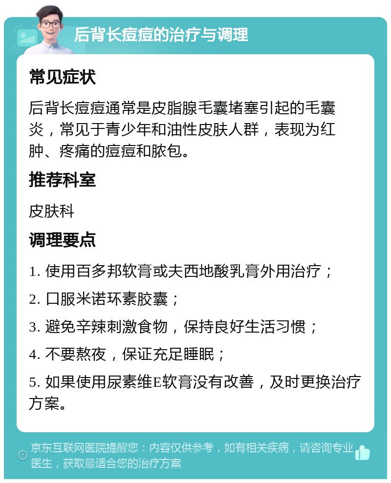 后背长痘痘的治疗与调理 常见症状 后背长痘痘通常是皮脂腺毛囊堵塞引起的毛囊炎，常见于青少年和油性皮肤人群，表现为红肿、疼痛的痘痘和脓包。 推荐科室 皮肤科 调理要点 1. 使用百多邦软膏或夫西地酸乳膏外用治疗； 2. 口服米诺环素胶囊； 3. 避免辛辣刺激食物，保持良好生活习惯； 4. 不要熬夜，保证充足睡眠； 5. 如果使用尿素维E软膏没有改善，及时更换治疗方案。