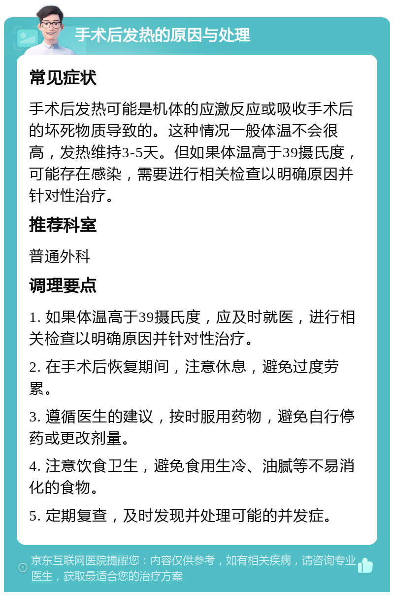 手术后发热的原因与处理 常见症状 手术后发热可能是机体的应激反应或吸收手术后的坏死物质导致的。这种情况一般体温不会很高，发热维持3-5天。但如果体温高于39摄氏度，可能存在感染，需要进行相关检查以明确原因并针对性治疗。 推荐科室 普通外科 调理要点 1. 如果体温高于39摄氏度，应及时就医，进行相关检查以明确原因并针对性治疗。 2. 在手术后恢复期间，注意休息，避免过度劳累。 3. 遵循医生的建议，按时服用药物，避免自行停药或更改剂量。 4. 注意饮食卫生，避免食用生冷、油腻等不易消化的食物。 5. 定期复查，及时发现并处理可能的并发症。