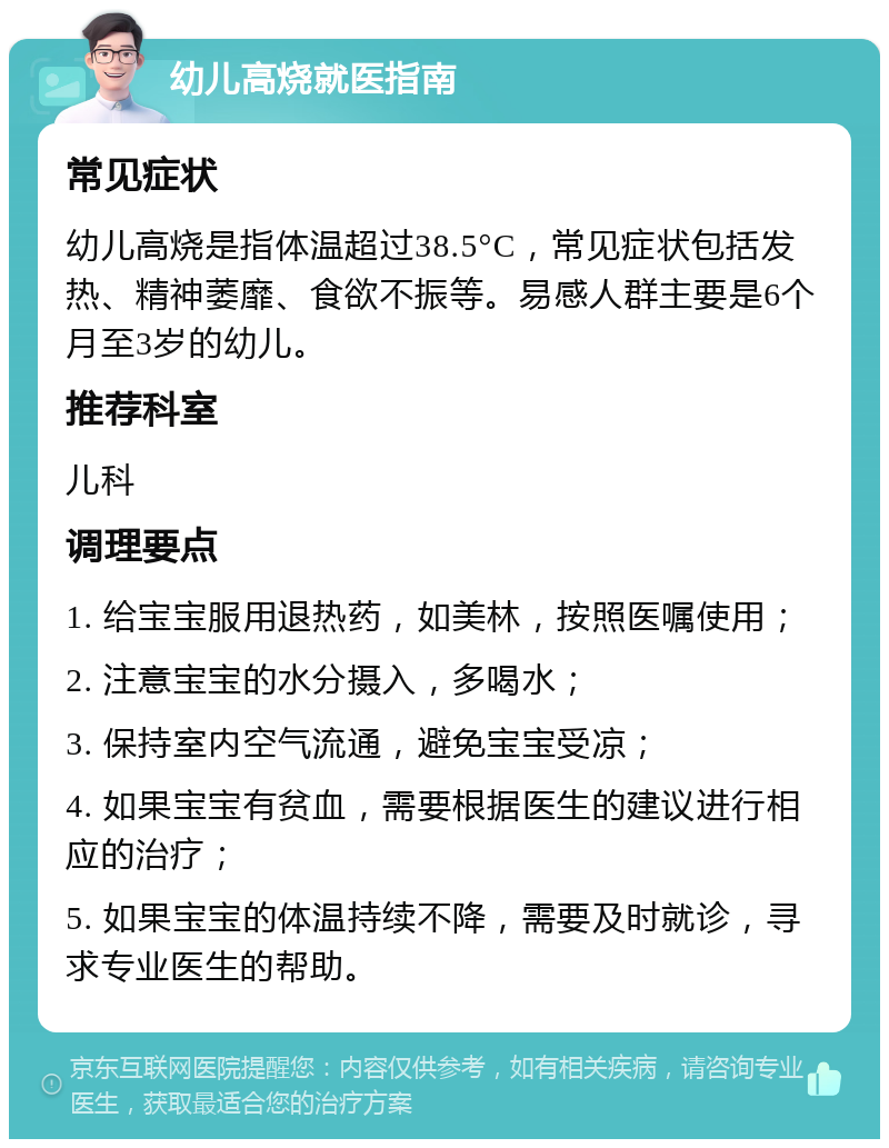 幼儿高烧就医指南 常见症状 幼儿高烧是指体温超过38.5°C，常见症状包括发热、精神萎靡、食欲不振等。易感人群主要是6个月至3岁的幼儿。 推荐科室 儿科 调理要点 1. 给宝宝服用退热药，如美林，按照医嘱使用； 2. 注意宝宝的水分摄入，多喝水； 3. 保持室内空气流通，避免宝宝受凉； 4. 如果宝宝有贫血，需要根据医生的建议进行相应的治疗； 5. 如果宝宝的体温持续不降，需要及时就诊，寻求专业医生的帮助。