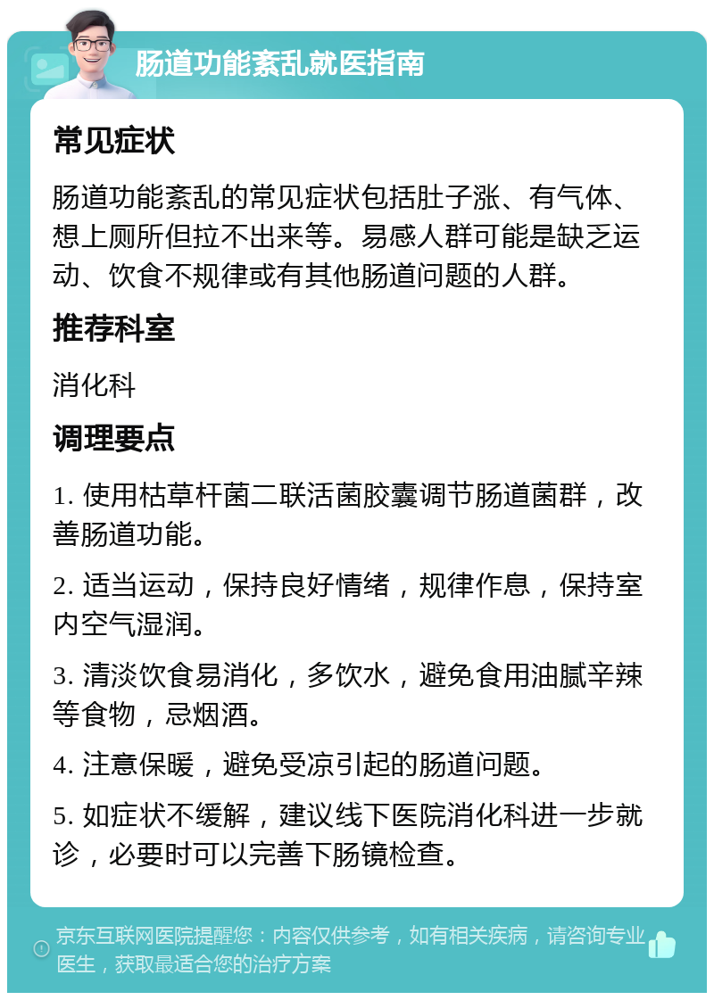 肠道功能紊乱就医指南 常见症状 肠道功能紊乱的常见症状包括肚子涨、有气体、想上厕所但拉不出来等。易感人群可能是缺乏运动、饮食不规律或有其他肠道问题的人群。 推荐科室 消化科 调理要点 1. 使用枯草杆菌二联活菌胶囊调节肠道菌群，改善肠道功能。 2. 适当运动，保持良好情绪，规律作息，保持室内空气湿润。 3. 清淡饮食易消化，多饮水，避免食用油腻辛辣等食物，忌烟酒。 4. 注意保暖，避免受凉引起的肠道问题。 5. 如症状不缓解，建议线下医院消化科进一步就诊，必要时可以完善下肠镜检查。