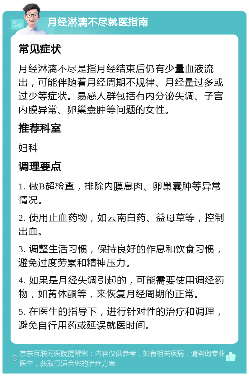 月经淋漓不尽就医指南 常见症状 月经淋漓不尽是指月经结束后仍有少量血液流出，可能伴随着月经周期不规律、月经量过多或过少等症状。易感人群包括有内分泌失调、子宫内膜异常、卵巢囊肿等问题的女性。 推荐科室 妇科 调理要点 1. 做B超检查，排除内膜息肉、卵巢囊肿等异常情况。 2. 使用止血药物，如云南白药、益母草等，控制出血。 3. 调整生活习惯，保持良好的作息和饮食习惯，避免过度劳累和精神压力。 4. 如果是月经失调引起的，可能需要使用调经药物，如黄体酮等，来恢复月经周期的正常。 5. 在医生的指导下，进行针对性的治疗和调理，避免自行用药或延误就医时间。