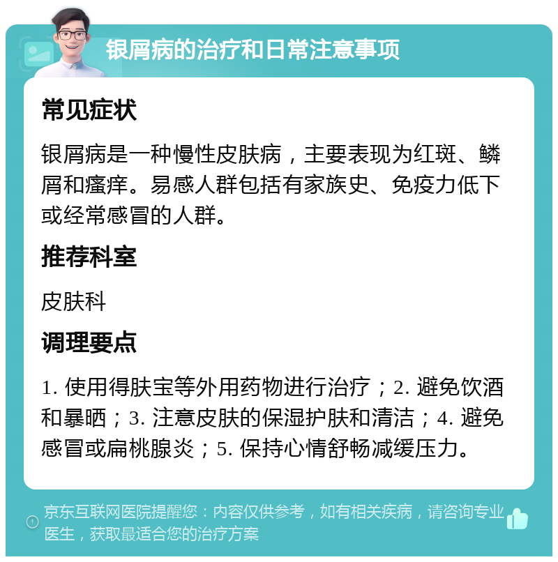 银屑病的治疗和日常注意事项 常见症状 银屑病是一种慢性皮肤病，主要表现为红斑、鳞屑和瘙痒。易感人群包括有家族史、免疫力低下或经常感冒的人群。 推荐科室 皮肤科 调理要点 1. 使用得肤宝等外用药物进行治疗；2. 避免饮酒和暴晒；3. 注意皮肤的保湿护肤和清洁；4. 避免感冒或扁桃腺炎；5. 保持心情舒畅减缓压力。