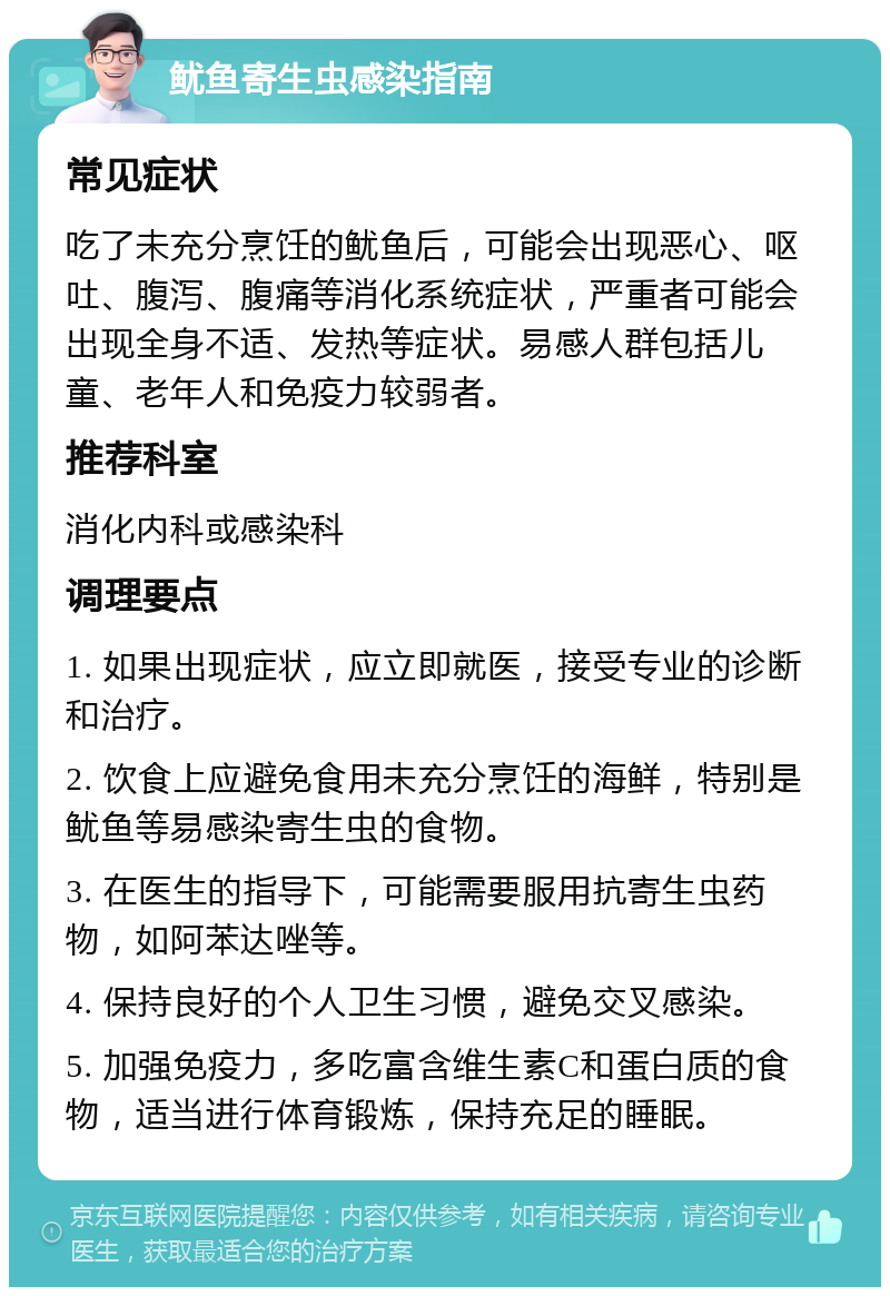 鱿鱼寄生虫感染指南 常见症状 吃了未充分烹饪的鱿鱼后，可能会出现恶心、呕吐、腹泻、腹痛等消化系统症状，严重者可能会出现全身不适、发热等症状。易感人群包括儿童、老年人和免疫力较弱者。 推荐科室 消化内科或感染科 调理要点 1. 如果出现症状，应立即就医，接受专业的诊断和治疗。 2. 饮食上应避免食用未充分烹饪的海鲜，特别是鱿鱼等易感染寄生虫的食物。 3. 在医生的指导下，可能需要服用抗寄生虫药物，如阿苯达唑等。 4. 保持良好的个人卫生习惯，避免交叉感染。 5. 加强免疫力，多吃富含维生素C和蛋白质的食物，适当进行体育锻炼，保持充足的睡眠。