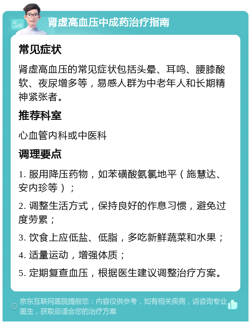 肾虚高血压中成药治疗指南 常见症状 肾虚高血压的常见症状包括头晕、耳鸣、腰膝酸软、夜尿增多等，易感人群为中老年人和长期精神紧张者。 推荐科室 心血管内科或中医科 调理要点 1. 服用降压药物，如苯磺酸氨氯地平（施慧达、安内珍等）； 2. 调整生活方式，保持良好的作息习惯，避免过度劳累； 3. 饮食上应低盐、低脂，多吃新鲜蔬菜和水果； 4. 适量运动，增强体质； 5. 定期复查血压，根据医生建议调整治疗方案。