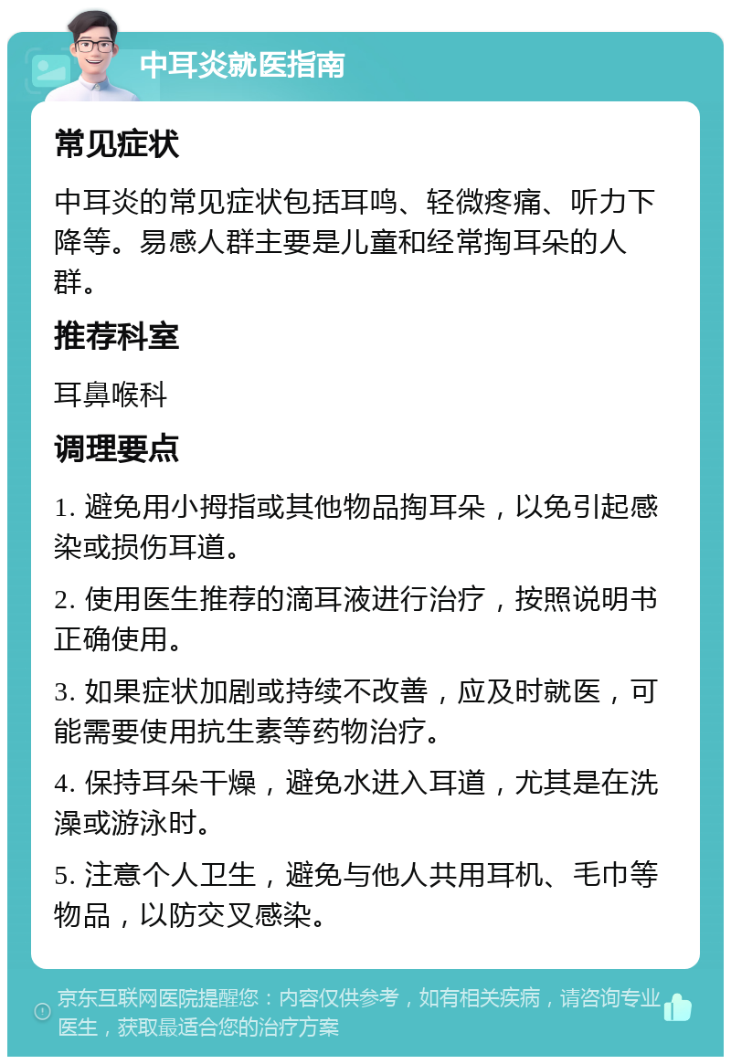 中耳炎就医指南 常见症状 中耳炎的常见症状包括耳鸣、轻微疼痛、听力下降等。易感人群主要是儿童和经常掏耳朵的人群。 推荐科室 耳鼻喉科 调理要点 1. 避免用小拇指或其他物品掏耳朵，以免引起感染或损伤耳道。 2. 使用医生推荐的滴耳液进行治疗，按照说明书正确使用。 3. 如果症状加剧或持续不改善，应及时就医，可能需要使用抗生素等药物治疗。 4. 保持耳朵干燥，避免水进入耳道，尤其是在洗澡或游泳时。 5. 注意个人卫生，避免与他人共用耳机、毛巾等物品，以防交叉感染。