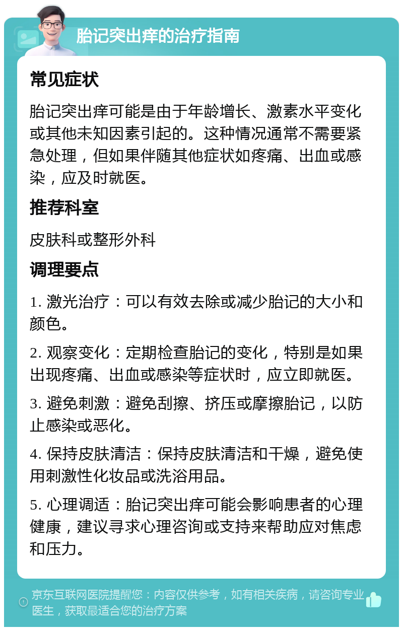 胎记突出痒的治疗指南 常见症状 胎记突出痒可能是由于年龄增长、激素水平变化或其他未知因素引起的。这种情况通常不需要紧急处理，但如果伴随其他症状如疼痛、出血或感染，应及时就医。 推荐科室 皮肤科或整形外科 调理要点 1. 激光治疗：可以有效去除或减少胎记的大小和颜色。 2. 观察变化：定期检查胎记的变化，特别是如果出现疼痛、出血或感染等症状时，应立即就医。 3. 避免刺激：避免刮擦、挤压或摩擦胎记，以防止感染或恶化。 4. 保持皮肤清洁：保持皮肤清洁和干燥，避免使用刺激性化妆品或洗浴用品。 5. 心理调适：胎记突出痒可能会影响患者的心理健康，建议寻求心理咨询或支持来帮助应对焦虑和压力。