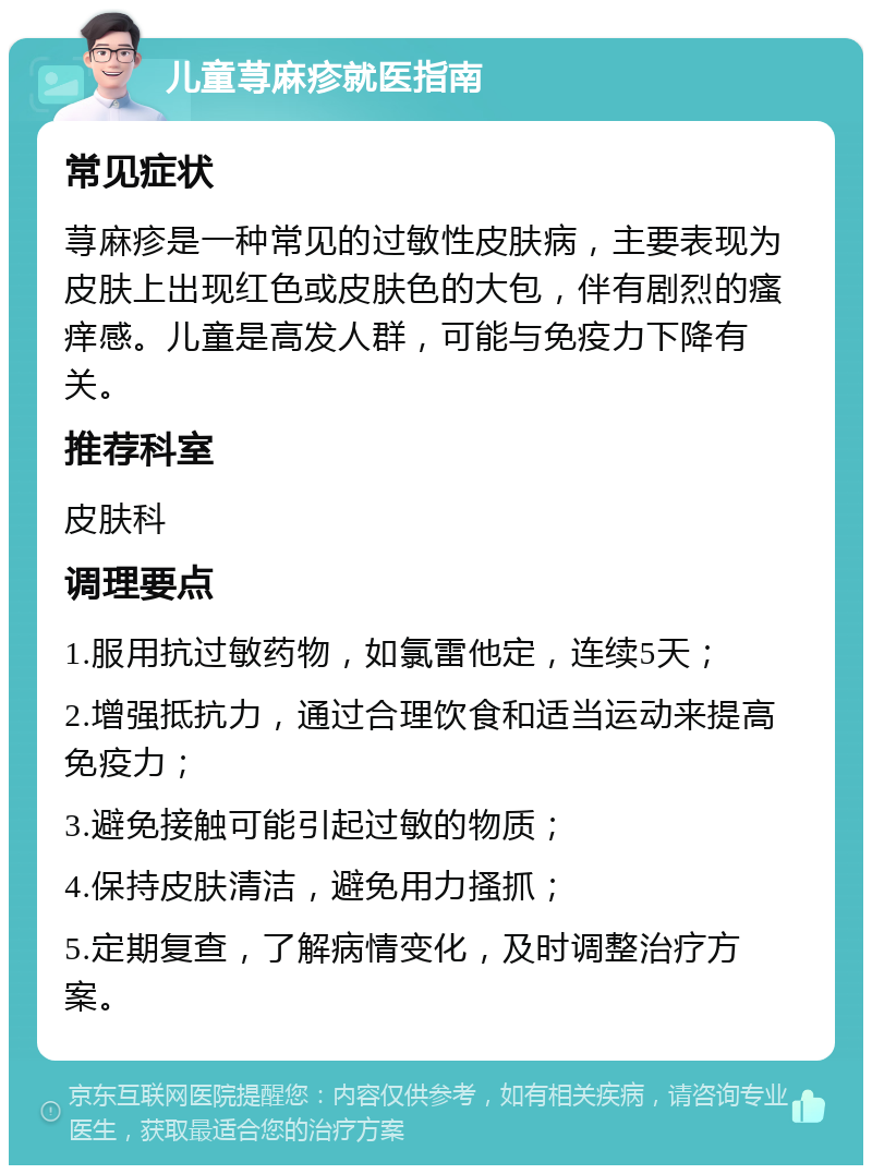 儿童荨麻疹就医指南 常见症状 荨麻疹是一种常见的过敏性皮肤病，主要表现为皮肤上出现红色或皮肤色的大包，伴有剧烈的瘙痒感。儿童是高发人群，可能与免疫力下降有关。 推荐科室 皮肤科 调理要点 1.服用抗过敏药物，如氯雷他定，连续5天； 2.增强抵抗力，通过合理饮食和适当运动来提高免疫力； 3.避免接触可能引起过敏的物质； 4.保持皮肤清洁，避免用力搔抓； 5.定期复查，了解病情变化，及时调整治疗方案。