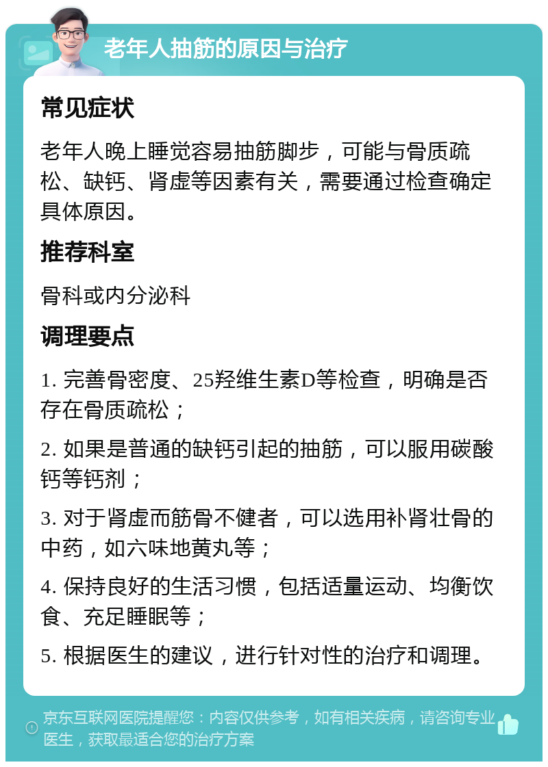 老年人抽筋的原因与治疗 常见症状 老年人晚上睡觉容易抽筋脚步，可能与骨质疏松、缺钙、肾虚等因素有关，需要通过检查确定具体原因。 推荐科室 骨科或内分泌科 调理要点 1. 完善骨密度、25羟维生素D等检查，明确是否存在骨质疏松； 2. 如果是普通的缺钙引起的抽筋，可以服用碳酸钙等钙剂； 3. 对于肾虚而筋骨不健者，可以选用补肾壮骨的中药，如六味地黄丸等； 4. 保持良好的生活习惯，包括适量运动、均衡饮食、充足睡眠等； 5. 根据医生的建议，进行针对性的治疗和调理。