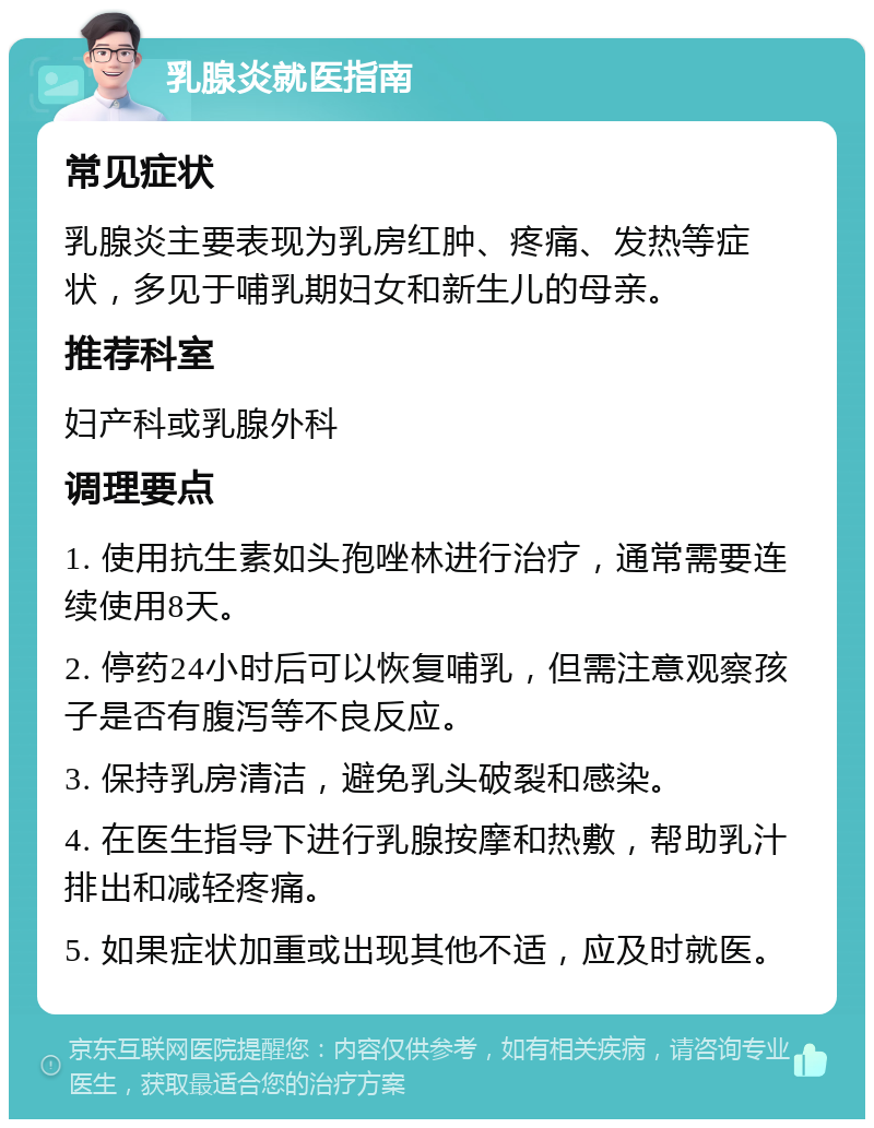 乳腺炎就医指南 常见症状 乳腺炎主要表现为乳房红肿、疼痛、发热等症状，多见于哺乳期妇女和新生儿的母亲。 推荐科室 妇产科或乳腺外科 调理要点 1. 使用抗生素如头孢唑林进行治疗，通常需要连续使用8天。 2. 停药24小时后可以恢复哺乳，但需注意观察孩子是否有腹泻等不良反应。 3. 保持乳房清洁，避免乳头破裂和感染。 4. 在医生指导下进行乳腺按摩和热敷，帮助乳汁排出和减轻疼痛。 5. 如果症状加重或出现其他不适，应及时就医。