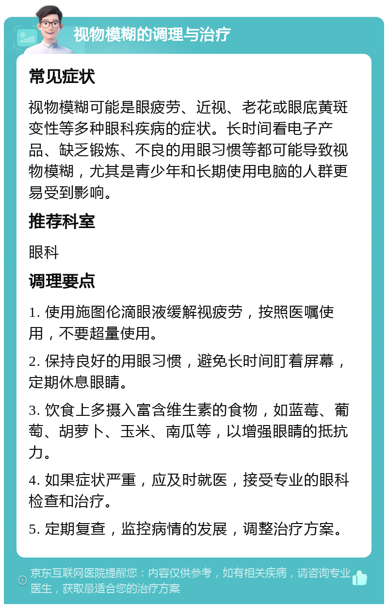 视物模糊的调理与治疗 常见症状 视物模糊可能是眼疲劳、近视、老花或眼底黄斑变性等多种眼科疾病的症状。长时间看电子产品、缺乏锻炼、不良的用眼习惯等都可能导致视物模糊，尤其是青少年和长期使用电脑的人群更易受到影响。 推荐科室 眼科 调理要点 1. 使用施图伦滴眼液缓解视疲劳，按照医嘱使用，不要超量使用。 2. 保持良好的用眼习惯，避免长时间盯着屏幕，定期休息眼睛。 3. 饮食上多摄入富含维生素的食物，如蓝莓、葡萄、胡萝卜、玉米、南瓜等，以增强眼睛的抵抗力。 4. 如果症状严重，应及时就医，接受专业的眼科检查和治疗。 5. 定期复查，监控病情的发展，调整治疗方案。