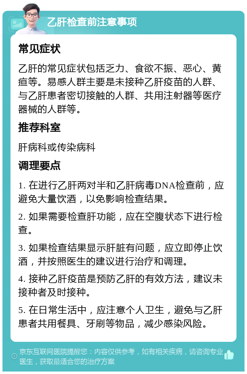 乙肝检查前注意事项 常见症状 乙肝的常见症状包括乏力、食欲不振、恶心、黄疸等。易感人群主要是未接种乙肝疫苗的人群、与乙肝患者密切接触的人群、共用注射器等医疗器械的人群等。 推荐科室 肝病科或传染病科 调理要点 1. 在进行乙肝两对半和乙肝病毒DNA检查前，应避免大量饮酒，以免影响检查结果。 2. 如果需要检查肝功能，应在空腹状态下进行检查。 3. 如果检查结果显示肝脏有问题，应立即停止饮酒，并按照医生的建议进行治疗和调理。 4. 接种乙肝疫苗是预防乙肝的有效方法，建议未接种者及时接种。 5. 在日常生活中，应注意个人卫生，避免与乙肝患者共用餐具、牙刷等物品，减少感染风险。