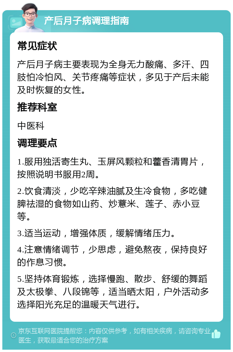 产后月子病调理指南 常见症状 产后月子病主要表现为全身无力酸痛、多汗、四肢怕冷怕风、关节疼痛等症状，多见于产后未能及时恢复的女性。 推荐科室 中医科 调理要点 1.服用独活寄生丸、玉屏风颗粒和藿香清胃片，按照说明书服用2周。 2.饮食清淡，少吃辛辣油腻及生冷食物，多吃健脾祛湿的食物如山药、炒薏米、莲子、赤小豆等。 3.适当运动，增强体质，缓解情绪压力。 4.注意情绪调节，少思虑，避免熬夜，保持良好的作息习惯。 5.坚持体育锻炼，选择慢跑、散步、舒缓的舞蹈及太极拳、八段锦等，适当晒太阳，户外活动多选择阳光充足的温暖天气进行。