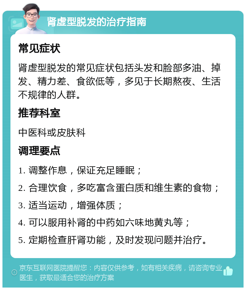 肾虚型脱发的治疗指南 常见症状 肾虚型脱发的常见症状包括头发和脸部多油、掉发、精力差、食欲低等，多见于长期熬夜、生活不规律的人群。 推荐科室 中医科或皮肤科 调理要点 1. 调整作息，保证充足睡眠； 2. 合理饮食，多吃富含蛋白质和维生素的食物； 3. 适当运动，增强体质； 4. 可以服用补肾的中药如六味地黄丸等； 5. 定期检查肝肾功能，及时发现问题并治疗。