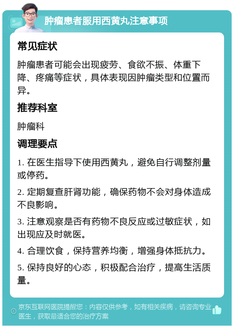 肿瘤患者服用西黄丸注意事项 常见症状 肿瘤患者可能会出现疲劳、食欲不振、体重下降、疼痛等症状，具体表现因肿瘤类型和位置而异。 推荐科室 肿瘤科 调理要点 1. 在医生指导下使用西黄丸，避免自行调整剂量或停药。 2. 定期复查肝肾功能，确保药物不会对身体造成不良影响。 3. 注意观察是否有药物不良反应或过敏症状，如出现应及时就医。 4. 合理饮食，保持营养均衡，增强身体抵抗力。 5. 保持良好的心态，积极配合治疗，提高生活质量。