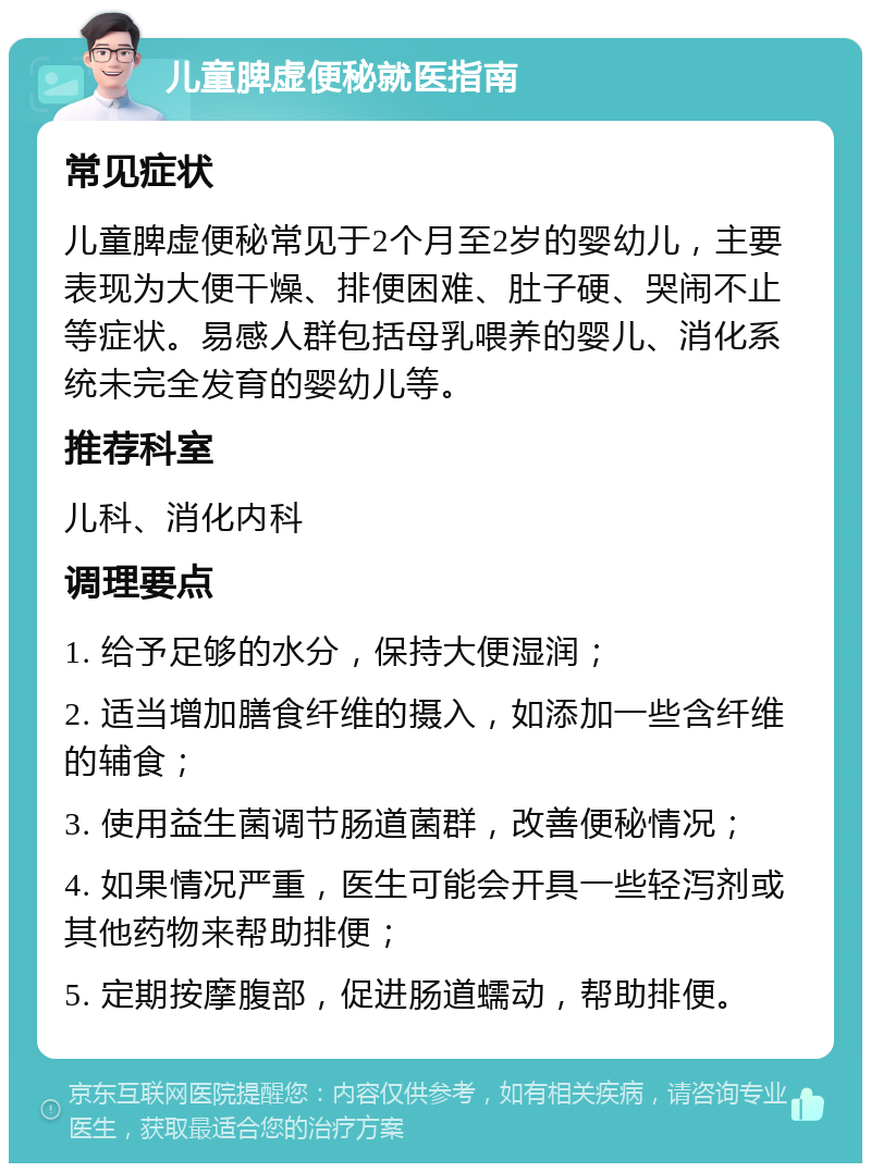 儿童脾虚便秘就医指南 常见症状 儿童脾虚便秘常见于2个月至2岁的婴幼儿，主要表现为大便干燥、排便困难、肚子硬、哭闹不止等症状。易感人群包括母乳喂养的婴儿、消化系统未完全发育的婴幼儿等。 推荐科室 儿科、消化内科 调理要点 1. 给予足够的水分，保持大便湿润； 2. 适当增加膳食纤维的摄入，如添加一些含纤维的辅食； 3. 使用益生菌调节肠道菌群，改善便秘情况； 4. 如果情况严重，医生可能会开具一些轻泻剂或其他药物来帮助排便； 5. 定期按摩腹部，促进肠道蠕动，帮助排便。