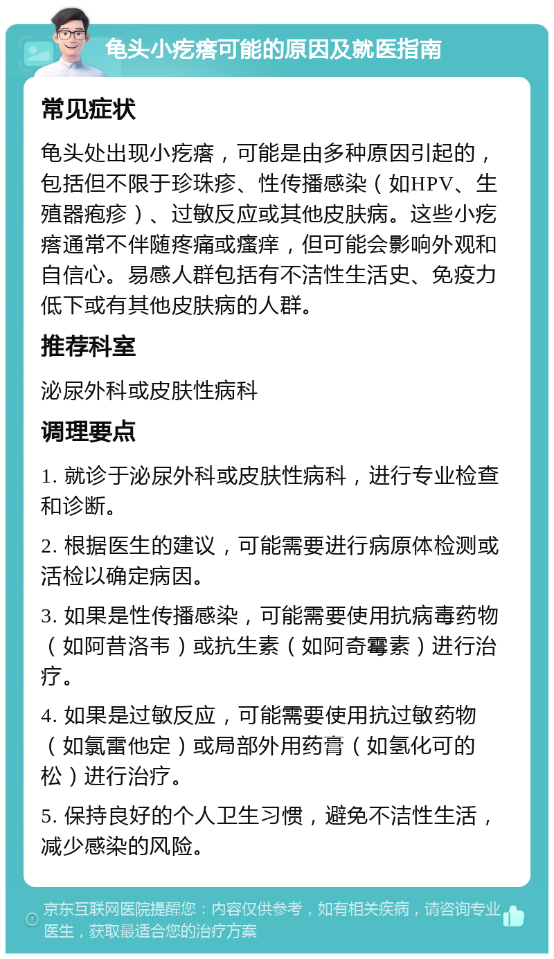 龟头小疙瘩可能的原因及就医指南 常见症状 龟头处出现小疙瘩，可能是由多种原因引起的，包括但不限于珍珠疹、性传播感染（如HPV、生殖器疱疹）、过敏反应或其他皮肤病。这些小疙瘩通常不伴随疼痛或瘙痒，但可能会影响外观和自信心。易感人群包括有不洁性生活史、免疫力低下或有其他皮肤病的人群。 推荐科室 泌尿外科或皮肤性病科 调理要点 1. 就诊于泌尿外科或皮肤性病科，进行专业检查和诊断。 2. 根据医生的建议，可能需要进行病原体检测或活检以确定病因。 3. 如果是性传播感染，可能需要使用抗病毒药物（如阿昔洛韦）或抗生素（如阿奇霉素）进行治疗。 4. 如果是过敏反应，可能需要使用抗过敏药物（如氯雷他定）或局部外用药膏（如氢化可的松）进行治疗。 5. 保持良好的个人卫生习惯，避免不洁性生活，减少感染的风险。