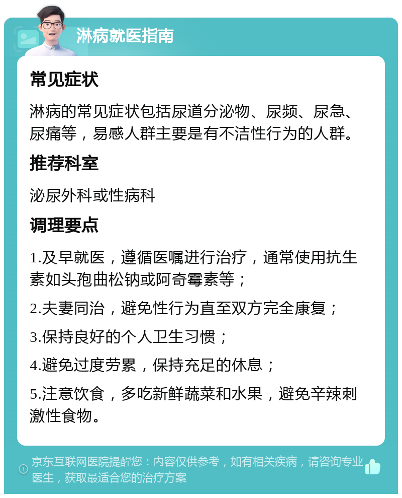 淋病就医指南 常见症状 淋病的常见症状包括尿道分泌物、尿频、尿急、尿痛等，易感人群主要是有不洁性行为的人群。 推荐科室 泌尿外科或性病科 调理要点 1.及早就医，遵循医嘱进行治疗，通常使用抗生素如头孢曲松钠或阿奇霉素等； 2.夫妻同治，避免性行为直至双方完全康复； 3.保持良好的个人卫生习惯； 4.避免过度劳累，保持充足的休息； 5.注意饮食，多吃新鲜蔬菜和水果，避免辛辣刺激性食物。