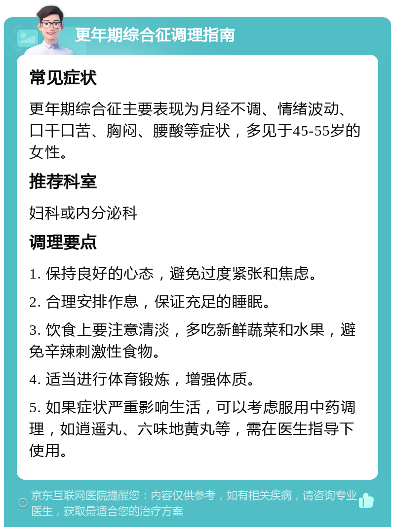 更年期综合征调理指南 常见症状 更年期综合征主要表现为月经不调、情绪波动、口干口苦、胸闷、腰酸等症状，多见于45-55岁的女性。 推荐科室 妇科或内分泌科 调理要点 1. 保持良好的心态，避免过度紧张和焦虑。 2. 合理安排作息，保证充足的睡眠。 3. 饮食上要注意清淡，多吃新鲜蔬菜和水果，避免辛辣刺激性食物。 4. 适当进行体育锻炼，增强体质。 5. 如果症状严重影响生活，可以考虑服用中药调理，如逍遥丸、六味地黄丸等，需在医生指导下使用。