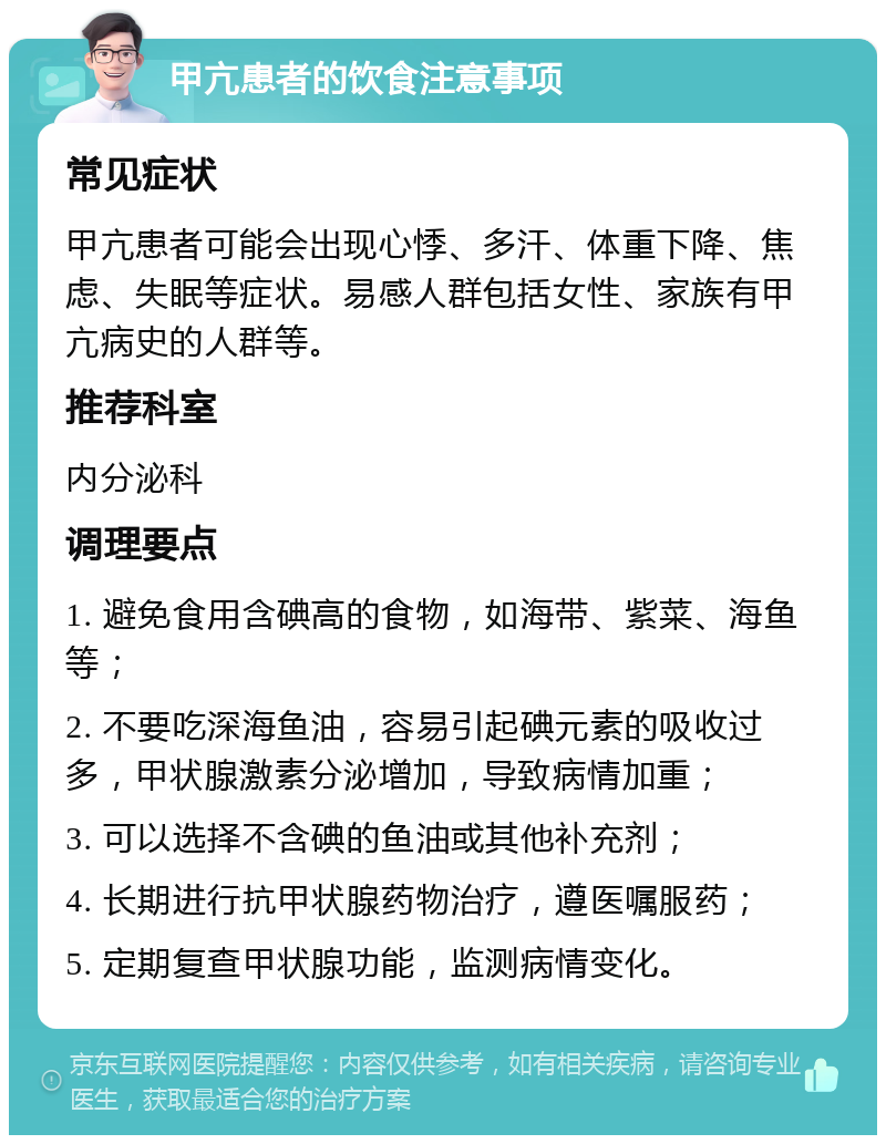 甲亢患者的饮食注意事项 常见症状 甲亢患者可能会出现心悸、多汗、体重下降、焦虑、失眠等症状。易感人群包括女性、家族有甲亢病史的人群等。 推荐科室 内分泌科 调理要点 1. 避免食用含碘高的食物，如海带、紫菜、海鱼等； 2. 不要吃深海鱼油，容易引起碘元素的吸收过多，甲状腺激素分泌增加，导致病情加重； 3. 可以选择不含碘的鱼油或其他补充剂； 4. 长期进行抗甲状腺药物治疗，遵医嘱服药； 5. 定期复查甲状腺功能，监测病情变化。