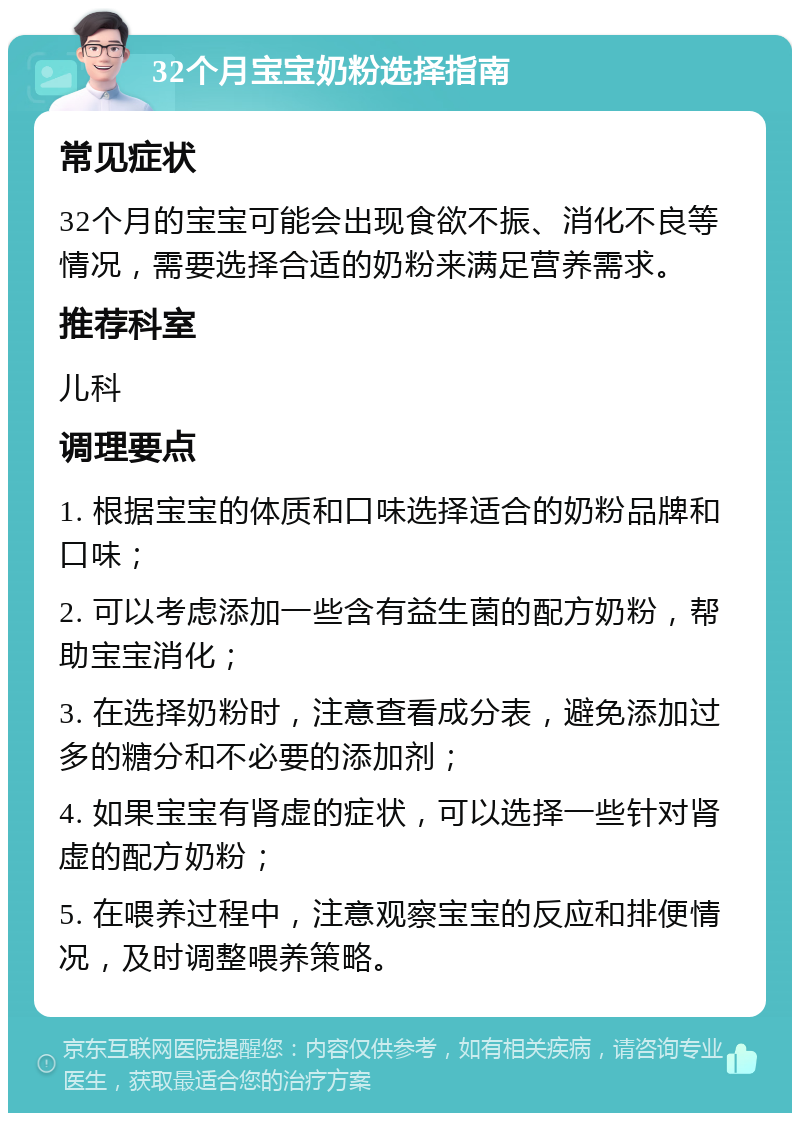 32个月宝宝奶粉选择指南 常见症状 32个月的宝宝可能会出现食欲不振、消化不良等情况，需要选择合适的奶粉来满足营养需求。 推荐科室 儿科 调理要点 1. 根据宝宝的体质和口味选择适合的奶粉品牌和口味； 2. 可以考虑添加一些含有益生菌的配方奶粉，帮助宝宝消化； 3. 在选择奶粉时，注意查看成分表，避免添加过多的糖分和不必要的添加剂； 4. 如果宝宝有肾虚的症状，可以选择一些针对肾虚的配方奶粉； 5. 在喂养过程中，注意观察宝宝的反应和排便情况，及时调整喂养策略。