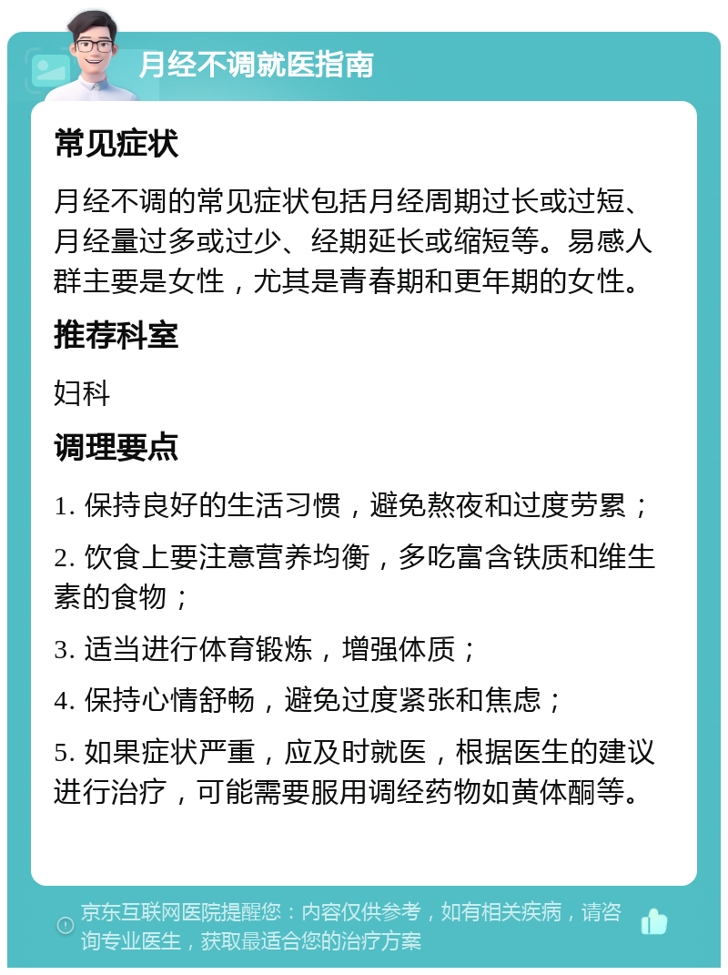 月经不调就医指南 常见症状 月经不调的常见症状包括月经周期过长或过短、月经量过多或过少、经期延长或缩短等。易感人群主要是女性，尤其是青春期和更年期的女性。 推荐科室 妇科 调理要点 1. 保持良好的生活习惯，避免熬夜和过度劳累； 2. 饮食上要注意营养均衡，多吃富含铁质和维生素的食物； 3. 适当进行体育锻炼，增强体质； 4. 保持心情舒畅，避免过度紧张和焦虑； 5. 如果症状严重，应及时就医，根据医生的建议进行治疗，可能需要服用调经药物如黄体酮等。