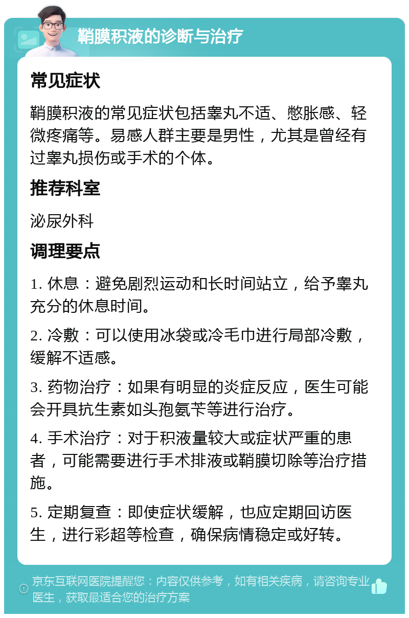 鞘膜积液的诊断与治疗 常见症状 鞘膜积液的常见症状包括睾丸不适、憋胀感、轻微疼痛等。易感人群主要是男性，尤其是曾经有过睾丸损伤或手术的个体。 推荐科室 泌尿外科 调理要点 1. 休息：避免剧烈运动和长时间站立，给予睾丸充分的休息时间。 2. 冷敷：可以使用冰袋或冷毛巾进行局部冷敷，缓解不适感。 3. 药物治疗：如果有明显的炎症反应，医生可能会开具抗生素如头孢氨苄等进行治疗。 4. 手术治疗：对于积液量较大或症状严重的患者，可能需要进行手术排液或鞘膜切除等治疗措施。 5. 定期复查：即使症状缓解，也应定期回访医生，进行彩超等检查，确保病情稳定或好转。