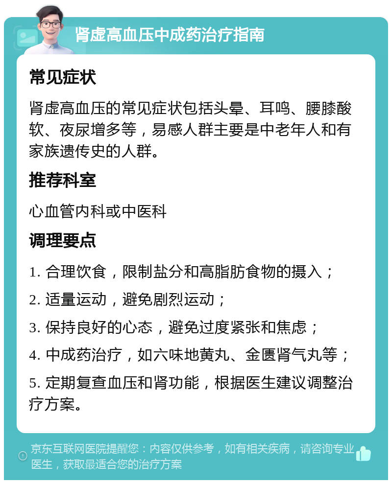 肾虚高血压中成药治疗指南 常见症状 肾虚高血压的常见症状包括头晕、耳鸣、腰膝酸软、夜尿增多等，易感人群主要是中老年人和有家族遗传史的人群。 推荐科室 心血管内科或中医科 调理要点 1. 合理饮食，限制盐分和高脂肪食物的摄入； 2. 适量运动，避免剧烈运动； 3. 保持良好的心态，避免过度紧张和焦虑； 4. 中成药治疗，如六味地黄丸、金匮肾气丸等； 5. 定期复查血压和肾功能，根据医生建议调整治疗方案。