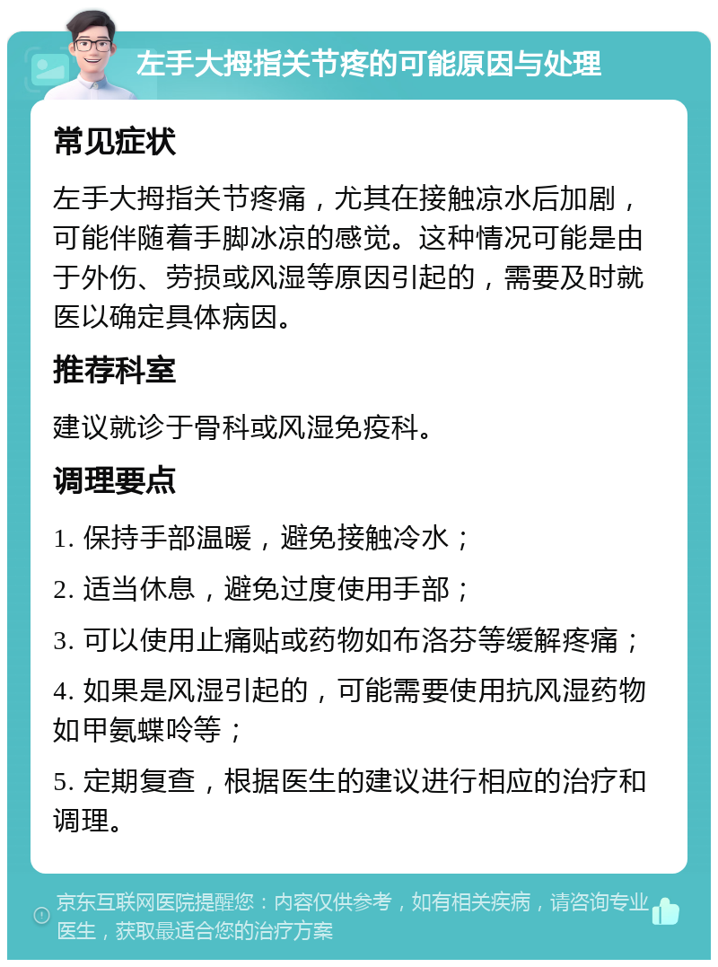 左手大拇指关节疼的可能原因与处理 常见症状 左手大拇指关节疼痛，尤其在接触凉水后加剧，可能伴随着手脚冰凉的感觉。这种情况可能是由于外伤、劳损或风湿等原因引起的，需要及时就医以确定具体病因。 推荐科室 建议就诊于骨科或风湿免疫科。 调理要点 1. 保持手部温暖，避免接触冷水； 2. 适当休息，避免过度使用手部； 3. 可以使用止痛贴或药物如布洛芬等缓解疼痛； 4. 如果是风湿引起的，可能需要使用抗风湿药物如甲氨蝶呤等； 5. 定期复查，根据医生的建议进行相应的治疗和调理。