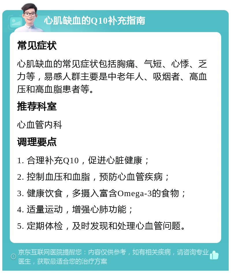 心肌缺血的Q10补充指南 常见症状 心肌缺血的常见症状包括胸痛、气短、心悸、乏力等，易感人群主要是中老年人、吸烟者、高血压和高血脂患者等。 推荐科室 心血管内科 调理要点 1. 合理补充Q10，促进心脏健康； 2. 控制血压和血脂，预防心血管疾病； 3. 健康饮食，多摄入富含Omega-3的食物； 4. 适量运动，增强心肺功能； 5. 定期体检，及时发现和处理心血管问题。