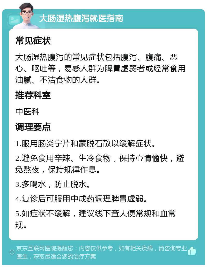 大肠湿热腹泻就医指南 常见症状 大肠湿热腹泻的常见症状包括腹泻、腹痛、恶心、呕吐等，易感人群为脾胃虚弱者或经常食用油腻、不洁食物的人群。 推荐科室 中医科 调理要点 1.服用肠炎宁片和蒙脱石散以缓解症状。 2.避免食用辛辣、生冷食物，保持心情愉快，避免熬夜，保持规律作息。 3.多喝水，防止脱水。 4.复诊后可服用中成药调理脾胃虚弱。 5.如症状不缓解，建议线下查大便常规和血常规。