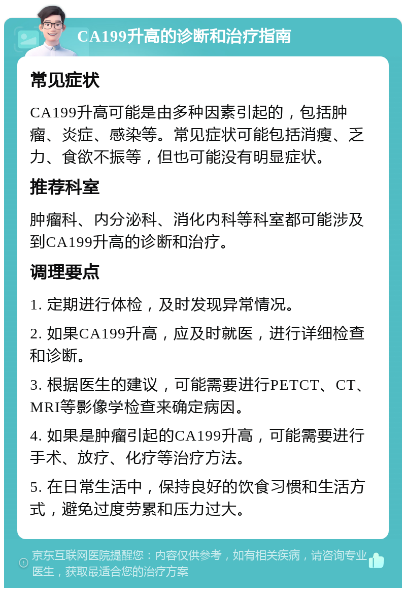 CA199升高的诊断和治疗指南 常见症状 CA199升高可能是由多种因素引起的，包括肿瘤、炎症、感染等。常见症状可能包括消瘦、乏力、食欲不振等，但也可能没有明显症状。 推荐科室 肿瘤科、内分泌科、消化内科等科室都可能涉及到CA199升高的诊断和治疗。 调理要点 1. 定期进行体检，及时发现异常情况。 2. 如果CA199升高，应及时就医，进行详细检查和诊断。 3. 根据医生的建议，可能需要进行PETCT、CT、MRI等影像学检查来确定病因。 4. 如果是肿瘤引起的CA199升高，可能需要进行手术、放疗、化疗等治疗方法。 5. 在日常生活中，保持良好的饮食习惯和生活方式，避免过度劳累和压力过大。