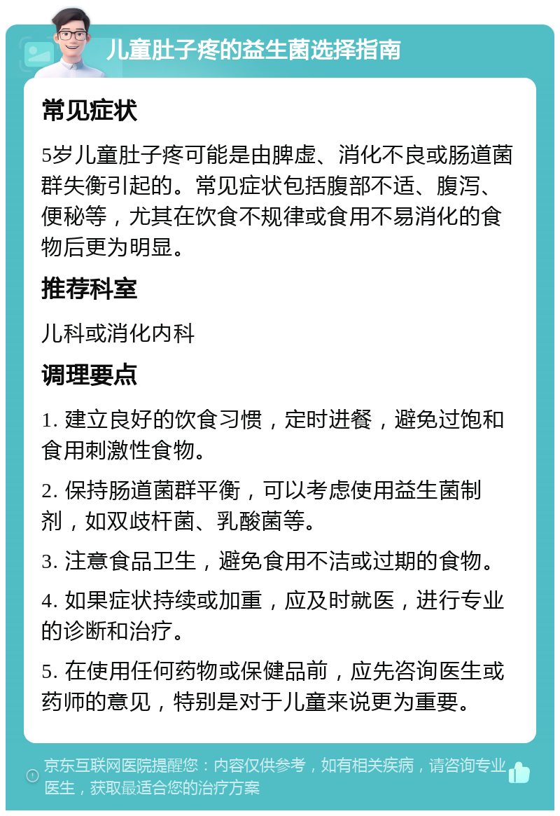 儿童肚子疼的益生菌选择指南 常见症状 5岁儿童肚子疼可能是由脾虚、消化不良或肠道菌群失衡引起的。常见症状包括腹部不适、腹泻、便秘等，尤其在饮食不规律或食用不易消化的食物后更为明显。 推荐科室 儿科或消化内科 调理要点 1. 建立良好的饮食习惯，定时进餐，避免过饱和食用刺激性食物。 2. 保持肠道菌群平衡，可以考虑使用益生菌制剂，如双歧杆菌、乳酸菌等。 3. 注意食品卫生，避免食用不洁或过期的食物。 4. 如果症状持续或加重，应及时就医，进行专业的诊断和治疗。 5. 在使用任何药物或保健品前，应先咨询医生或药师的意见，特别是对于儿童来说更为重要。