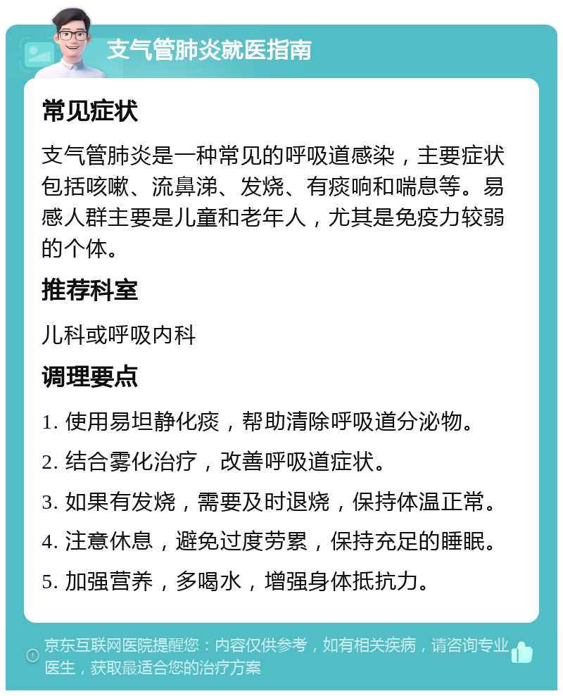 支气管肺炎就医指南 常见症状 支气管肺炎是一种常见的呼吸道感染，主要症状包括咳嗽、流鼻涕、发烧、有痰响和喘息等。易感人群主要是儿童和老年人，尤其是免疫力较弱的个体。 推荐科室 儿科或呼吸内科 调理要点 1. 使用易坦静化痰，帮助清除呼吸道分泌物。 2. 结合雾化治疗，改善呼吸道症状。 3. 如果有发烧，需要及时退烧，保持体温正常。 4. 注意休息，避免过度劳累，保持充足的睡眠。 5. 加强营养，多喝水，增强身体抵抗力。