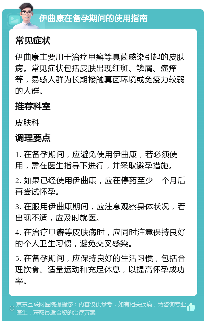 伊曲康在备孕期间的使用指南 常见症状 伊曲康主要用于治疗甲癣等真菌感染引起的皮肤病。常见症状包括皮肤出现红斑、鳞屑、瘙痒等，易感人群为长期接触真菌环境或免疫力较弱的人群。 推荐科室 皮肤科 调理要点 1. 在备孕期间，应避免使用伊曲康，若必须使用，需在医生指导下进行，并采取避孕措施。 2. 如果已经使用伊曲康，应在停药至少一个月后再尝试怀孕。 3. 在服用伊曲康期间，应注意观察身体状况，若出现不适，应及时就医。 4. 在治疗甲癣等皮肤病时，应同时注意保持良好的个人卫生习惯，避免交叉感染。 5. 在备孕期间，应保持良好的生活习惯，包括合理饮食、适量运动和充足休息，以提高怀孕成功率。