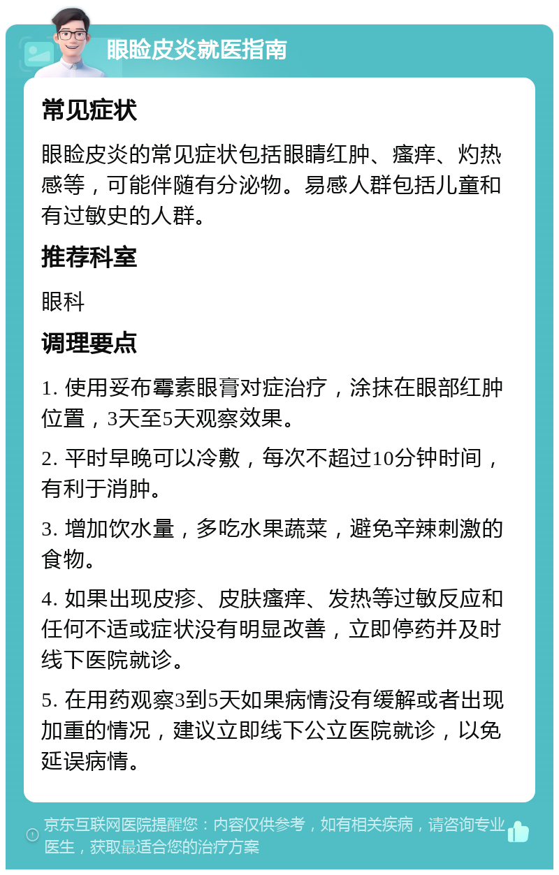 眼睑皮炎就医指南 常见症状 眼睑皮炎的常见症状包括眼睛红肿、瘙痒、灼热感等，可能伴随有分泌物。易感人群包括儿童和有过敏史的人群。 推荐科室 眼科 调理要点 1. 使用妥布霉素眼膏对症治疗，涂抹在眼部红肿位置，3天至5天观察效果。 2. 平时早晚可以冷敷，每次不超过10分钟时间，有利于消肿。 3. 增加饮水量，多吃水果蔬菜，避免辛辣刺激的食物。 4. 如果出现皮疹、皮肤瘙痒、发热等过敏反应和任何不适或症状没有明显改善，立即停药并及时线下医院就诊。 5. 在用药观察3到5天如果病情没有缓解或者出现加重的情况，建议立即线下公立医院就诊，以免延误病情。