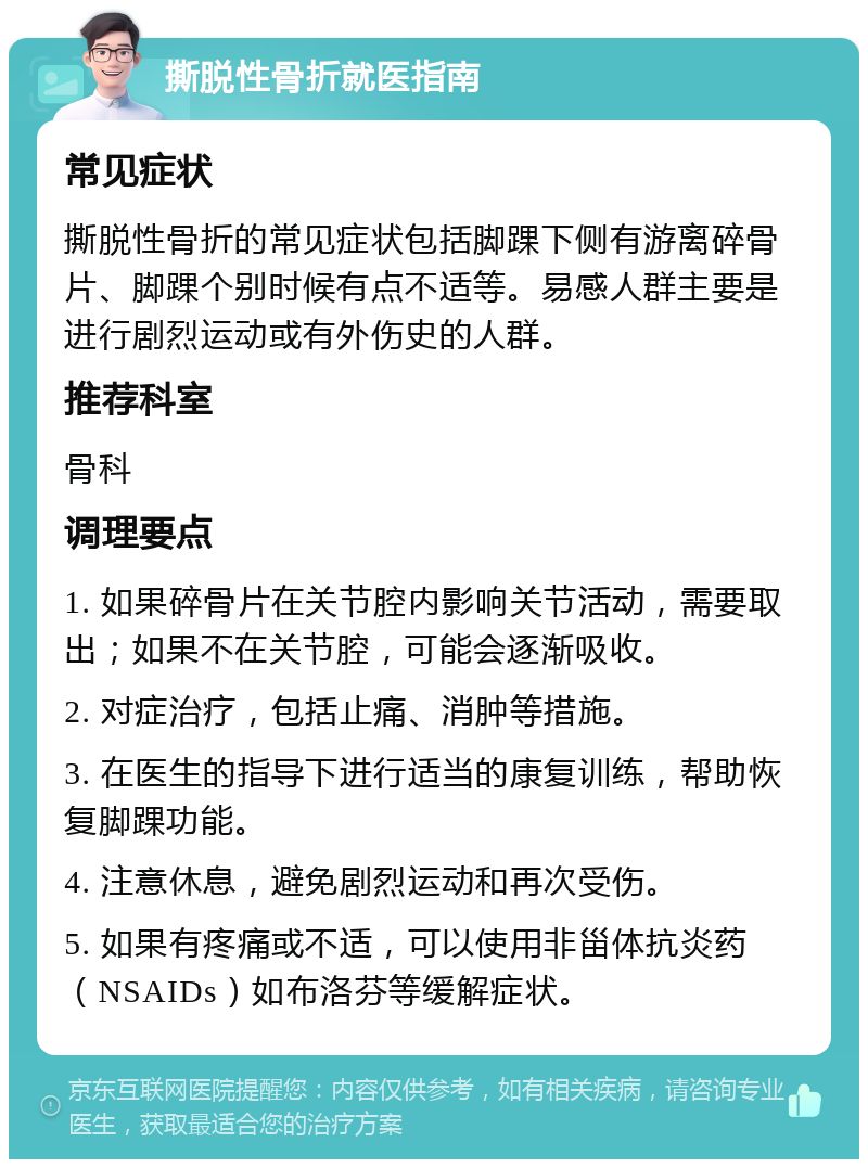 撕脱性骨折就医指南 常见症状 撕脱性骨折的常见症状包括脚踝下侧有游离碎骨片、脚踝个别时候有点不适等。易感人群主要是进行剧烈运动或有外伤史的人群。 推荐科室 骨科 调理要点 1. 如果碎骨片在关节腔内影响关节活动，需要取出；如果不在关节腔，可能会逐渐吸收。 2. 对症治疗，包括止痛、消肿等措施。 3. 在医生的指导下进行适当的康复训练，帮助恢复脚踝功能。 4. 注意休息，避免剧烈运动和再次受伤。 5. 如果有疼痛或不适，可以使用非甾体抗炎药（NSAIDs）如布洛芬等缓解症状。