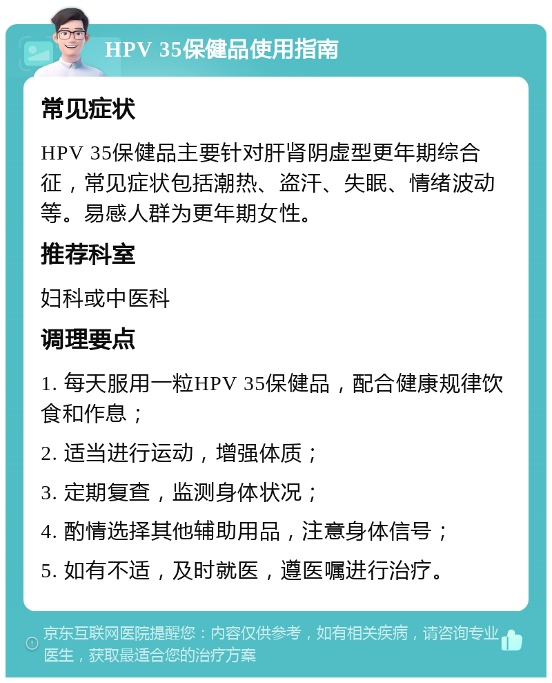 HPV 35保健品使用指南 常见症状 HPV 35保健品主要针对肝肾阴虚型更年期综合征，常见症状包括潮热、盗汗、失眠、情绪波动等。易感人群为更年期女性。 推荐科室 妇科或中医科 调理要点 1. 每天服用一粒HPV 35保健品，配合健康规律饮食和作息； 2. 适当进行运动，增强体质； 3. 定期复查，监测身体状况； 4. 酌情选择其他辅助用品，注意身体信号； 5. 如有不适，及时就医，遵医嘱进行治疗。