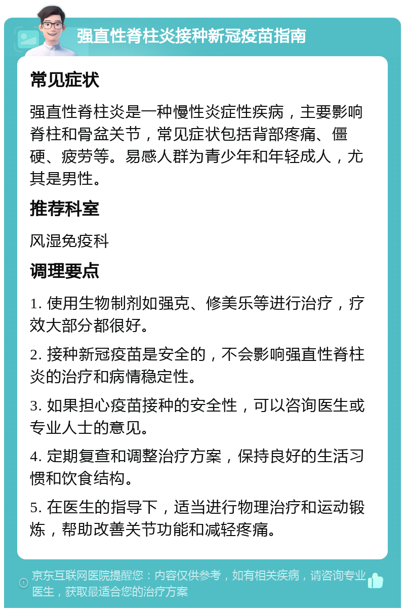 强直性脊柱炎接种新冠疫苗指南 常见症状 强直性脊柱炎是一种慢性炎症性疾病，主要影响脊柱和骨盆关节，常见症状包括背部疼痛、僵硬、疲劳等。易感人群为青少年和年轻成人，尤其是男性。 推荐科室 风湿免疫科 调理要点 1. 使用生物制剂如强克、修美乐等进行治疗，疗效大部分都很好。 2. 接种新冠疫苗是安全的，不会影响强直性脊柱炎的治疗和病情稳定性。 3. 如果担心疫苗接种的安全性，可以咨询医生或专业人士的意见。 4. 定期复查和调整治疗方案，保持良好的生活习惯和饮食结构。 5. 在医生的指导下，适当进行物理治疗和运动锻炼，帮助改善关节功能和减轻疼痛。