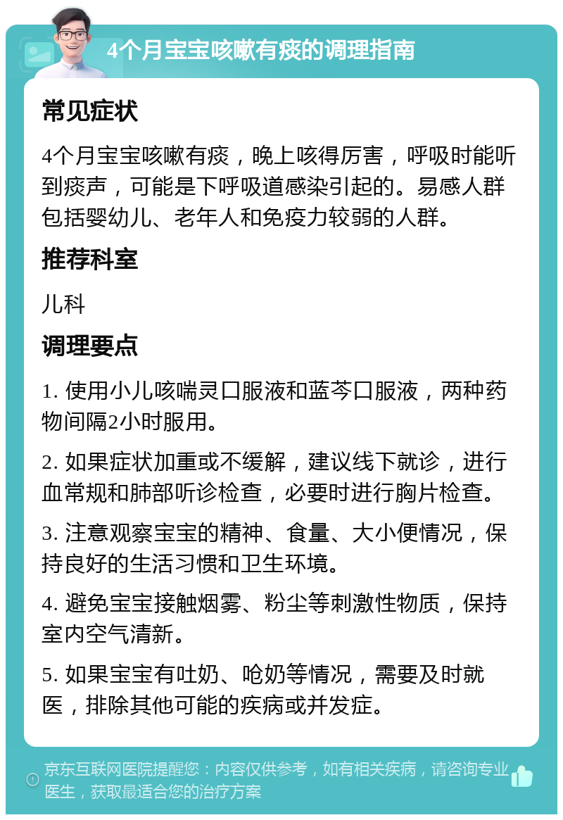 4个月宝宝咳嗽有痰的调理指南 常见症状 4个月宝宝咳嗽有痰，晚上咳得厉害，呼吸时能听到痰声，可能是下呼吸道感染引起的。易感人群包括婴幼儿、老年人和免疫力较弱的人群。 推荐科室 儿科 调理要点 1. 使用小儿咳喘灵口服液和蓝芩口服液，两种药物间隔2小时服用。 2. 如果症状加重或不缓解，建议线下就诊，进行血常规和肺部听诊检查，必要时进行胸片检查。 3. 注意观察宝宝的精神、食量、大小便情况，保持良好的生活习惯和卫生环境。 4. 避免宝宝接触烟雾、粉尘等刺激性物质，保持室内空气清新。 5. 如果宝宝有吐奶、呛奶等情况，需要及时就医，排除其他可能的疾病或并发症。