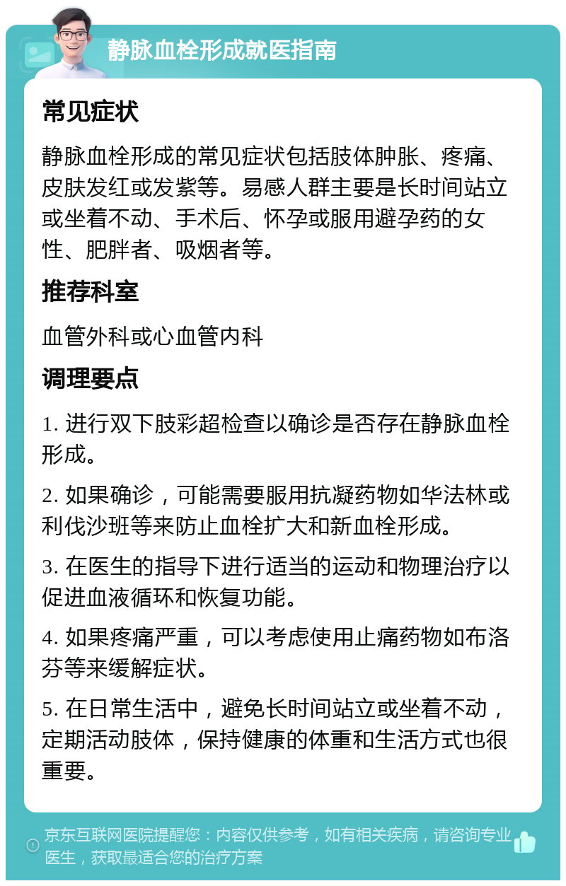 静脉血栓形成就医指南 常见症状 静脉血栓形成的常见症状包括肢体肿胀、疼痛、皮肤发红或发紫等。易感人群主要是长时间站立或坐着不动、手术后、怀孕或服用避孕药的女性、肥胖者、吸烟者等。 推荐科室 血管外科或心血管内科 调理要点 1. 进行双下肢彩超检查以确诊是否存在静脉血栓形成。 2. 如果确诊，可能需要服用抗凝药物如华法林或利伐沙班等来防止血栓扩大和新血栓形成。 3. 在医生的指导下进行适当的运动和物理治疗以促进血液循环和恢复功能。 4. 如果疼痛严重，可以考虑使用止痛药物如布洛芬等来缓解症状。 5. 在日常生活中，避免长时间站立或坐着不动，定期活动肢体，保持健康的体重和生活方式也很重要。