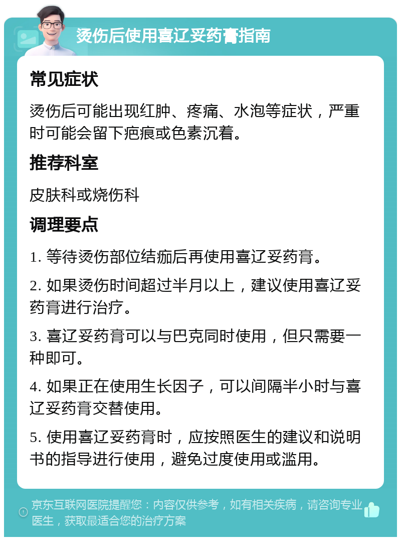 烫伤后使用喜辽妥药膏指南 常见症状 烫伤后可能出现红肿、疼痛、水泡等症状，严重时可能会留下疤痕或色素沉着。 推荐科室 皮肤科或烧伤科 调理要点 1. 等待烫伤部位结痂后再使用喜辽妥药膏。 2. 如果烫伤时间超过半月以上，建议使用喜辽妥药膏进行治疗。 3. 喜辽妥药膏可以与巴克同时使用，但只需要一种即可。 4. 如果正在使用生长因子，可以间隔半小时与喜辽妥药膏交替使用。 5. 使用喜辽妥药膏时，应按照医生的建议和说明书的指导进行使用，避免过度使用或滥用。