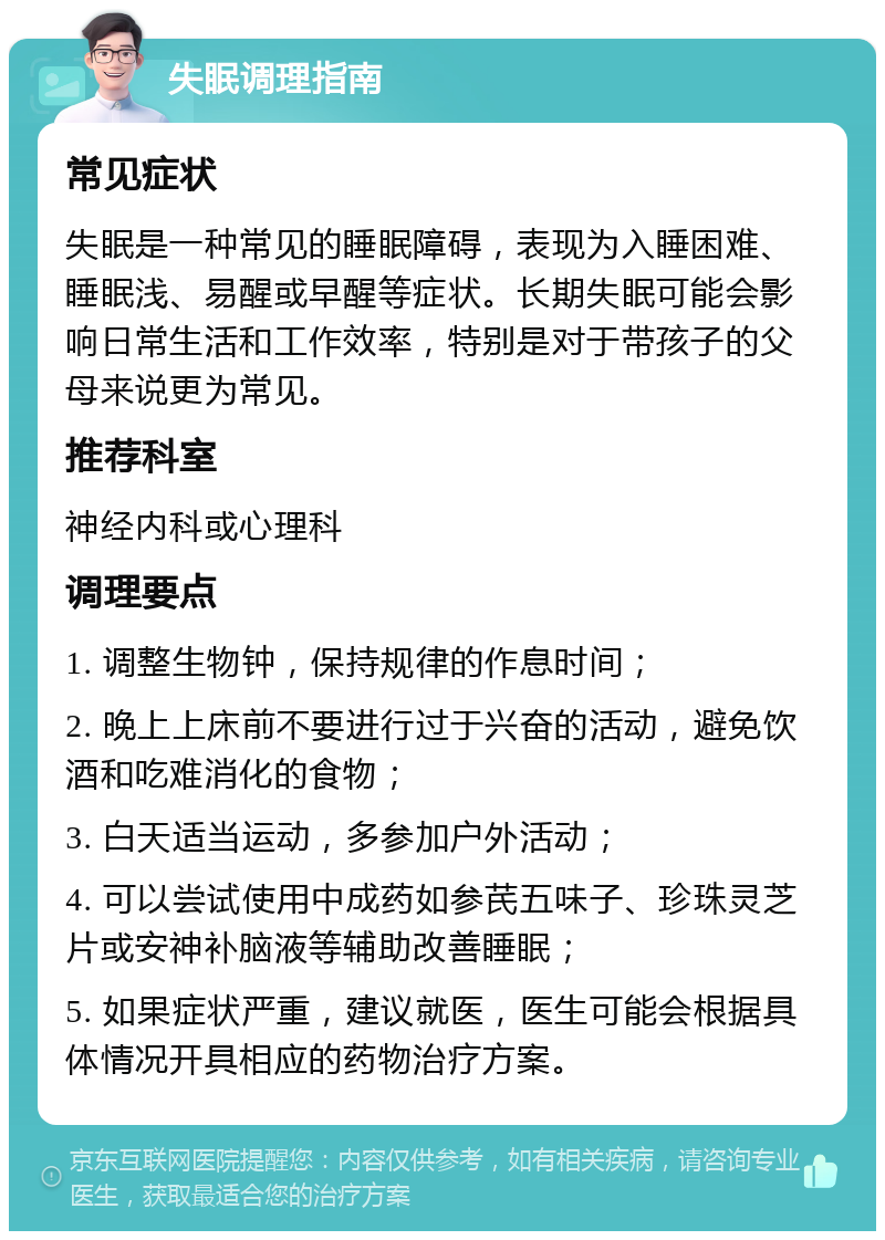 失眠调理指南 常见症状 失眠是一种常见的睡眠障碍，表现为入睡困难、睡眠浅、易醒或早醒等症状。长期失眠可能会影响日常生活和工作效率，特别是对于带孩子的父母来说更为常见。 推荐科室 神经内科或心理科 调理要点 1. 调整生物钟，保持规律的作息时间； 2. 晚上上床前不要进行过于兴奋的活动，避免饮酒和吃难消化的食物； 3. 白天适当运动，多参加户外活动； 4. 可以尝试使用中成药如参芪五味子、珍珠灵芝片或安神补脑液等辅助改善睡眠； 5. 如果症状严重，建议就医，医生可能会根据具体情况开具相应的药物治疗方案。