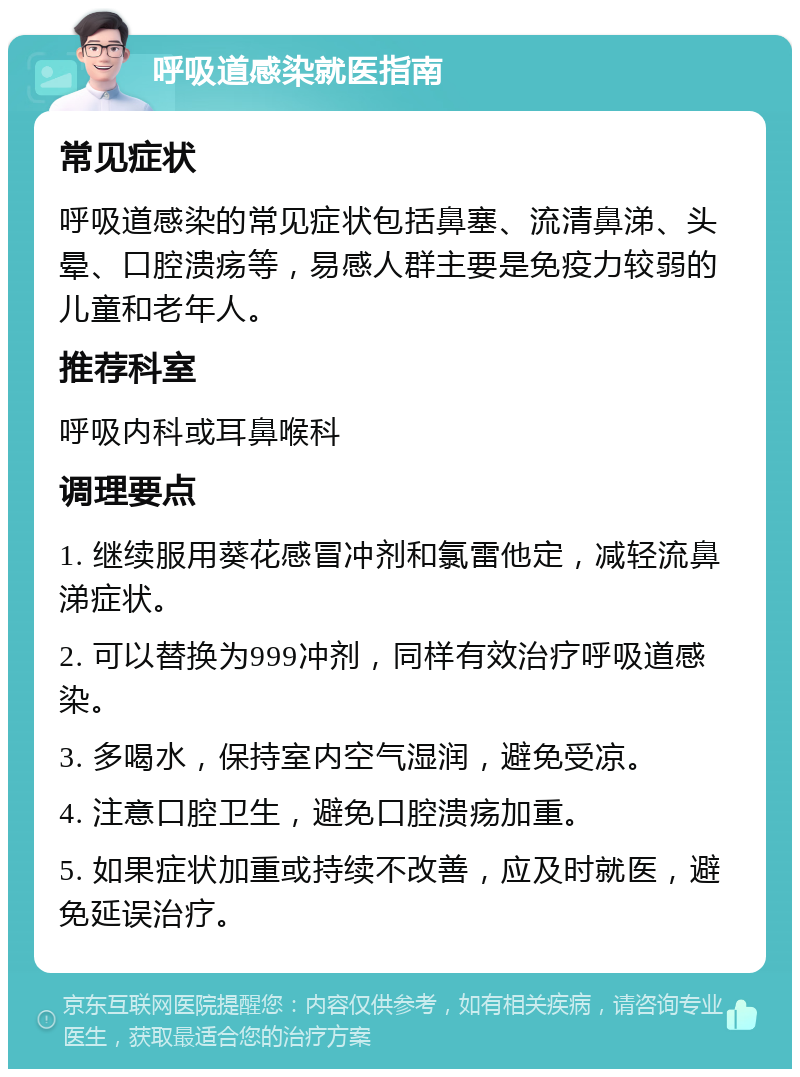 呼吸道感染就医指南 常见症状 呼吸道感染的常见症状包括鼻塞、流清鼻涕、头晕、口腔溃疡等，易感人群主要是免疫力较弱的儿童和老年人。 推荐科室 呼吸内科或耳鼻喉科 调理要点 1. 继续服用葵花感冒冲剂和氯雷他定，减轻流鼻涕症状。 2. 可以替换为999冲剂，同样有效治疗呼吸道感染。 3. 多喝水，保持室内空气湿润，避免受凉。 4. 注意口腔卫生，避免口腔溃疡加重。 5. 如果症状加重或持续不改善，应及时就医，避免延误治疗。