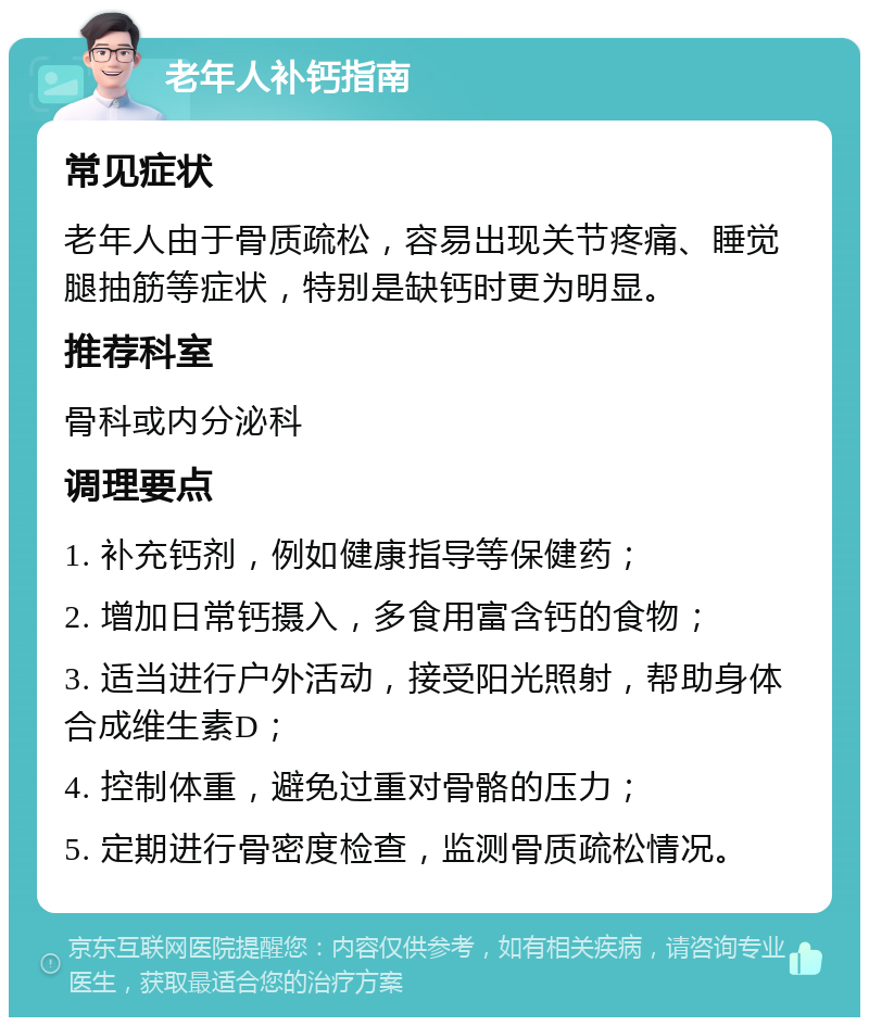 老年人补钙指南 常见症状 老年人由于骨质疏松，容易出现关节疼痛、睡觉腿抽筋等症状，特别是缺钙时更为明显。 推荐科室 骨科或内分泌科 调理要点 1. 补充钙剂，例如健康指导等保健药； 2. 增加日常钙摄入，多食用富含钙的食物； 3. 适当进行户外活动，接受阳光照射，帮助身体合成维生素D； 4. 控制体重，避免过重对骨骼的压力； 5. 定期进行骨密度检查，监测骨质疏松情况。