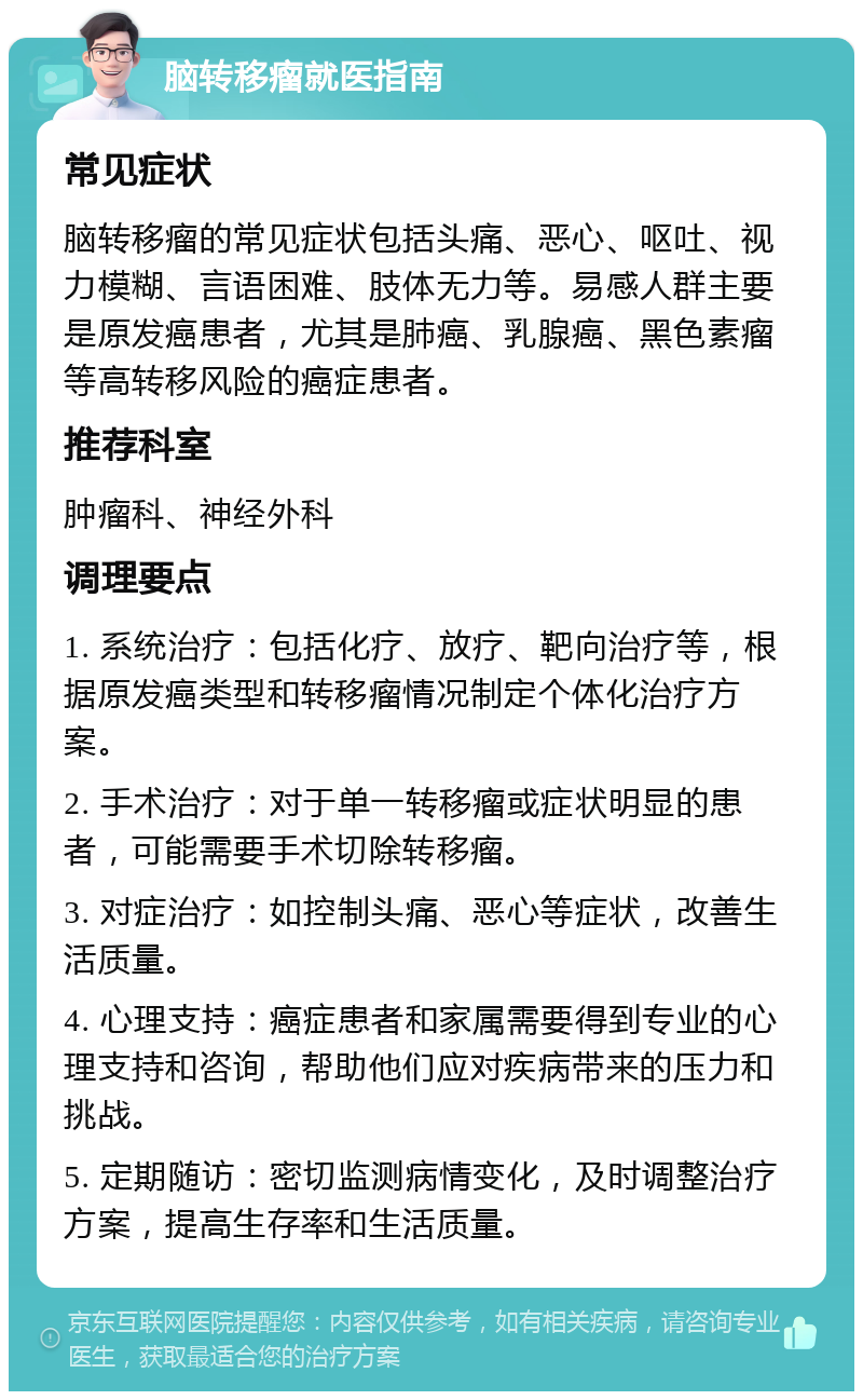 脑转移瘤就医指南 常见症状 脑转移瘤的常见症状包括头痛、恶心、呕吐、视力模糊、言语困难、肢体无力等。易感人群主要是原发癌患者，尤其是肺癌、乳腺癌、黑色素瘤等高转移风险的癌症患者。 推荐科室 肿瘤科、神经外科 调理要点 1. 系统治疗：包括化疗、放疗、靶向治疗等，根据原发癌类型和转移瘤情况制定个体化治疗方案。 2. 手术治疗：对于单一转移瘤或症状明显的患者，可能需要手术切除转移瘤。 3. 对症治疗：如控制头痛、恶心等症状，改善生活质量。 4. 心理支持：癌症患者和家属需要得到专业的心理支持和咨询，帮助他们应对疾病带来的压力和挑战。 5. 定期随访：密切监测病情变化，及时调整治疗方案，提高生存率和生活质量。