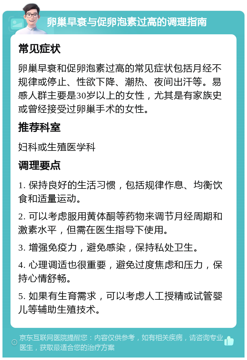 卵巢早衰与促卵泡素过高的调理指南 常见症状 卵巢早衰和促卵泡素过高的常见症状包括月经不规律或停止、性欲下降、潮热、夜间出汗等。易感人群主要是30岁以上的女性，尤其是有家族史或曾经接受过卵巢手术的女性。 推荐科室 妇科或生殖医学科 调理要点 1. 保持良好的生活习惯，包括规律作息、均衡饮食和适量运动。 2. 可以考虑服用黄体酮等药物来调节月经周期和激素水平，但需在医生指导下使用。 3. 增强免疫力，避免感染，保持私处卫生。 4. 心理调适也很重要，避免过度焦虑和压力，保持心情舒畅。 5. 如果有生育需求，可以考虑人工授精或试管婴儿等辅助生殖技术。